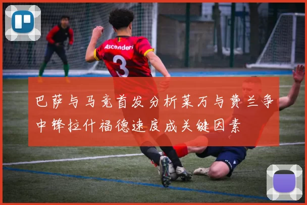 巴萨与马竞首发分析莱万与费兰争中锋拉什福德速度成关键因素