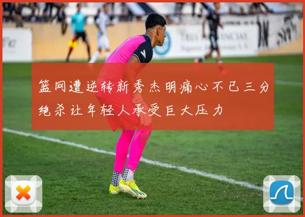 篮网遭逆转新秀杰明痛心不已三分绝杀让年轻人承受巨大压力
