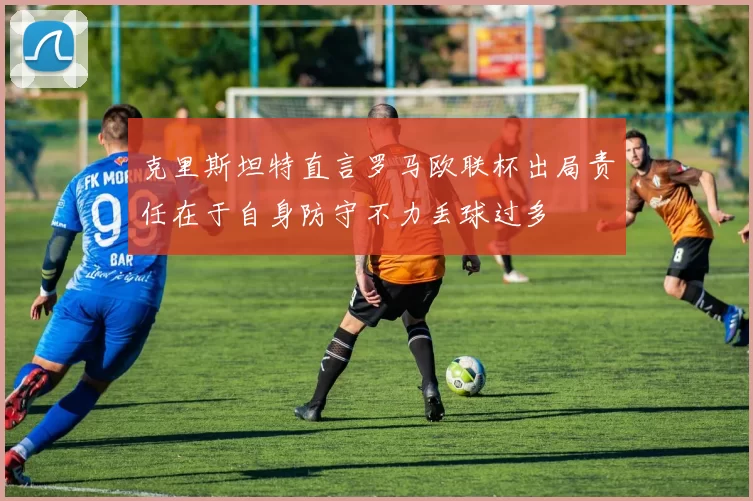克里斯坦特直言罗马欧联杯出局责任在于自身防守不力丢球过多