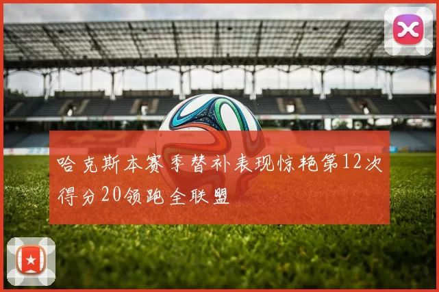 哈克斯本赛季替补表现惊艳第12次得分20领跑全联盟