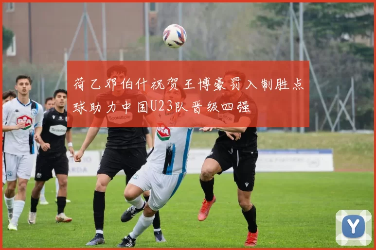 荷乙邓伯什祝贺王博豪罚入制胜点球助力中国U23队晋级四强