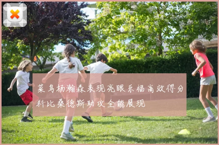 菜鸟杨瀚森表现亮眼乐福高效得分科比桑德斯助攻全能展现
