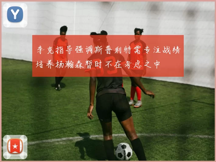 李克指导强调斯普利特需专注战绩培养杨瀚森暂时不在考虑之中