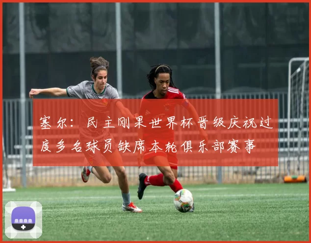 塞尔：民主刚果世界杯晋级庆祝过度多名球员缺席本轮俱乐部赛事