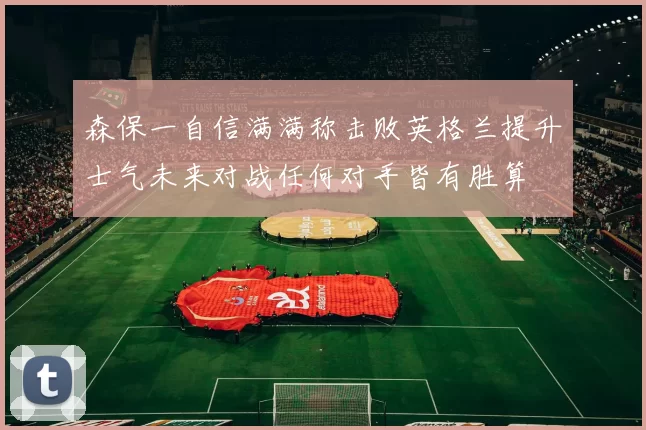 森保一自信满满称击败英格兰提升士气未来对战任何对手皆有胜算