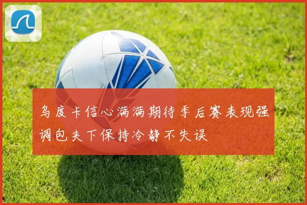 乌度卡信心满满期待季后赛表现强调包夹下保持冷静不失误