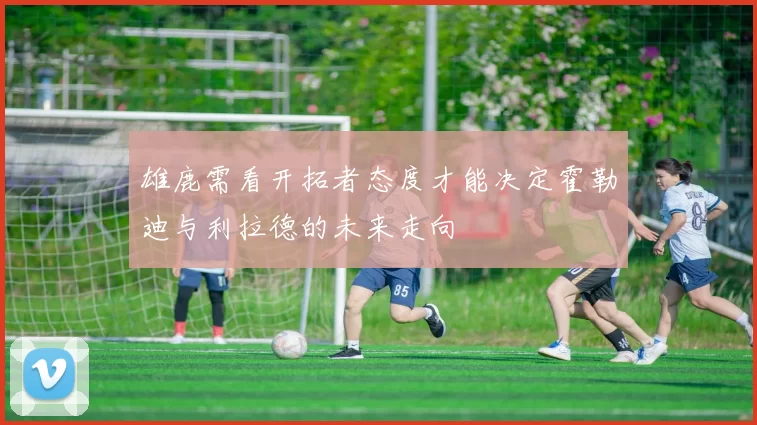 雄鹿需看开拓者态度才能决定霍勒迪与利拉德的未来走向