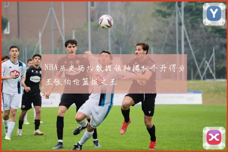 NBA历史场均数据领袖揭秘乔丹得分王张伯伦篮板之王