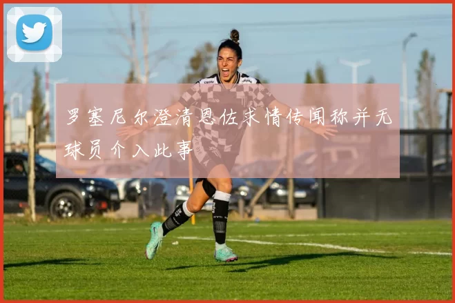 罗塞尼尔澄清恩佐求情传闻称并无球员介入此事