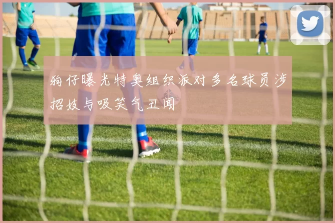狗仔曝光特奥组织派对多名球员涉招妓与吸笑气丑闻