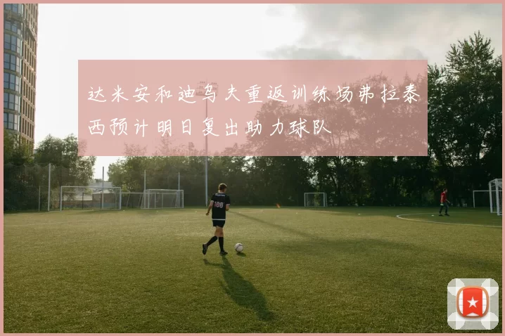 达米安和迪乌夫重返训练场弗拉泰西预计明日复出助力球队