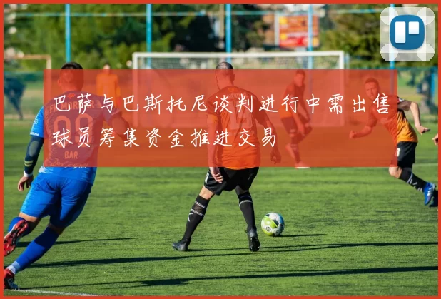 巴萨与巴斯托尼谈判进行中需出售球员筹集资金推进交易