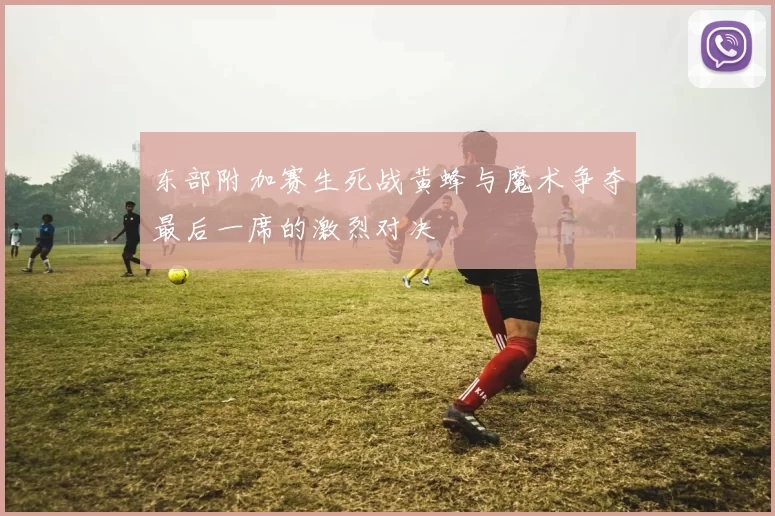 东部附加赛生死战黄蜂与魔术争夺最后一席的激烈对决